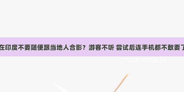 在印度不要随便跟当地人合影？游客不听 尝试后连手机都不敢要了