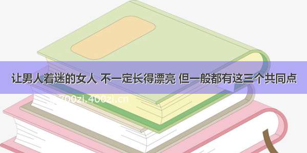 让男人着迷的女人 不一定长得漂亮 但一般都有这三个共同点