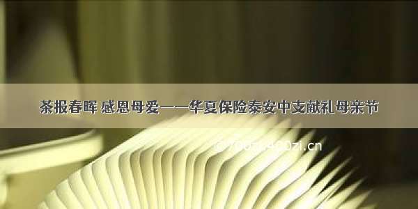 茶报春晖 感恩母爱——华夏保险泰安中支献礼母亲节