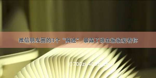 微信朋友圈的3个“痕迹” 暴露了谁在偷偷爱着你