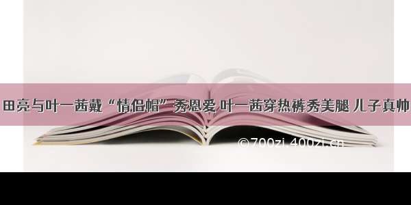 田亮与叶一茜戴“情侣帽”秀恩爱 叶一茜穿热裤秀美腿 儿子真帅