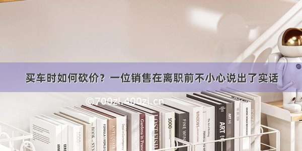 买车时如何砍价？一位销售在离职前不小心说出了实话