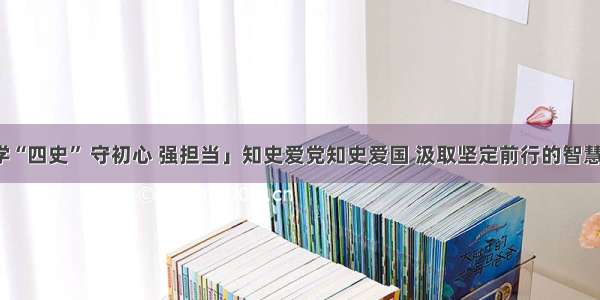 「学“四史” 守初心 强担当」知史爱党知史爱国 汲取坚定前行的智慧力量