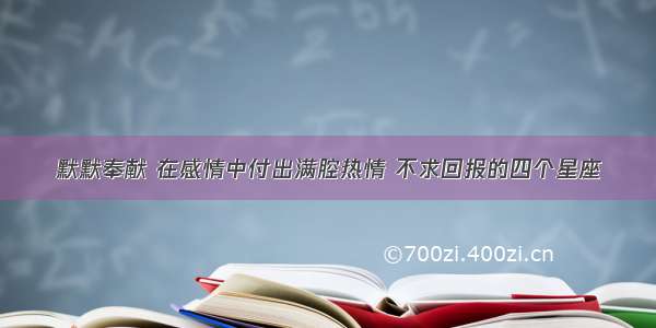 默默奉献 在感情中付出满腔热情 不求回报的四个星座