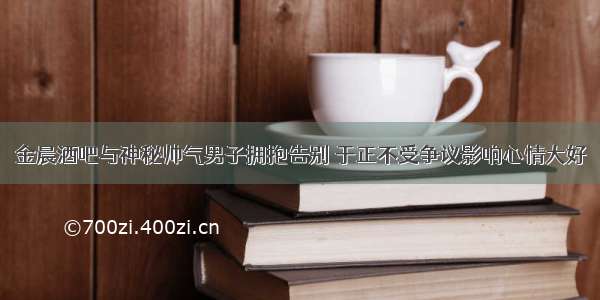 金晨酒吧与神秘帅气男子拥抱告别 于正不受争议影响心情大好