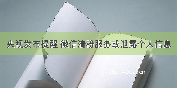 央视发布提醒 微信清粉服务或泄露个人信息