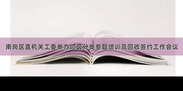 南岗区直机关工委举办垃圾分类专题培训及回收签约工作会议