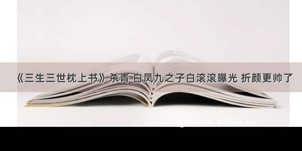 《三生三世枕上书》杀青 白凤九之子白滚滚曝光 折颜更帅了