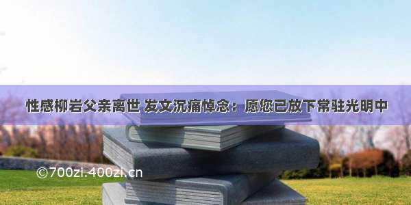 性感柳岩父亲离世 发文沉痛悼念：愿您已放下常驻光明中