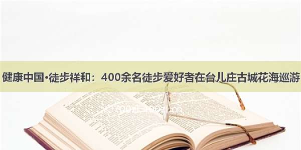 健康中国·徒步祥和：400余名徒步爱好者在台儿庄古城花海巡游