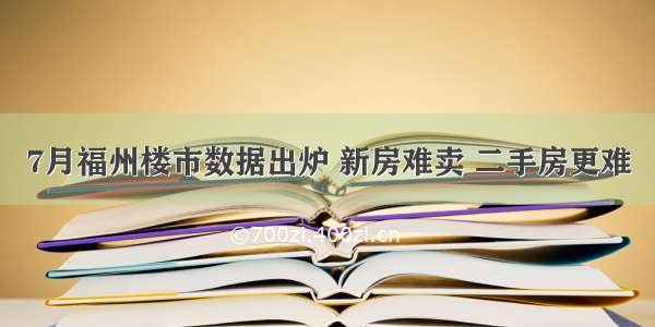 7月福州楼市数据出炉 新房难卖 二手房更难