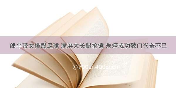 郎平带女排踢足球 满屏大长腿抢镜 朱婷成功破门兴奋不已