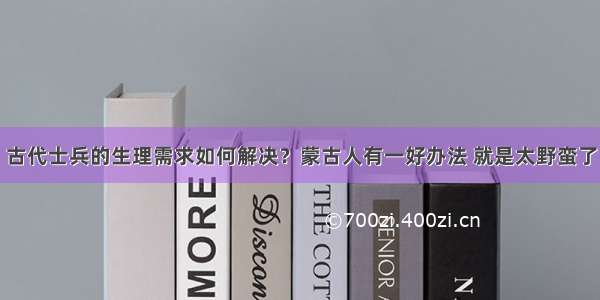 古代士兵的生理需求如何解决？蒙古人有一好办法 就是太野蛮了