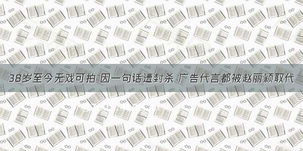 38岁至今无戏可拍 因一句话遭封杀 广告代言都被赵丽颖取代