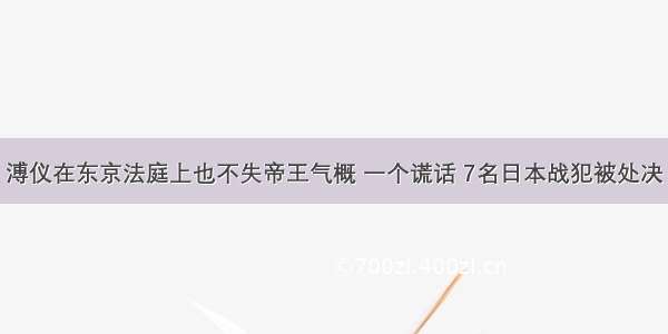 溥仪在东京法庭上也不失帝王气概 一个谎话 7名日本战犯被处决