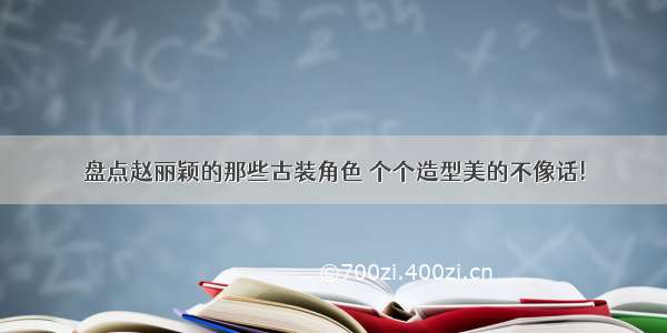 盘点赵丽颖的那些古装角色 个个造型美的不像话!