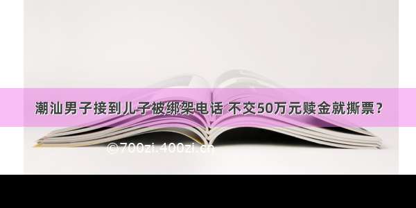 潮汕男子接到儿子被绑架电话 不交50万元赎金就撕票？