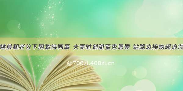 姚晨和老公下厨款待同事 夫妻时刻甜蜜秀恩爱 站路边接吻超浪漫