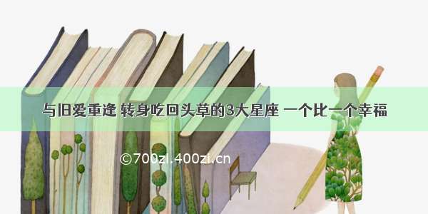 与旧爱重逢 转身吃回头草的3大星座 一个比一个幸福