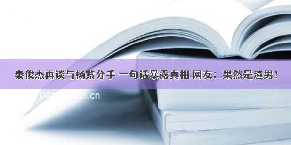 秦俊杰再谈与杨紫分手 一句话暴露真相 网友：果然是渣男！