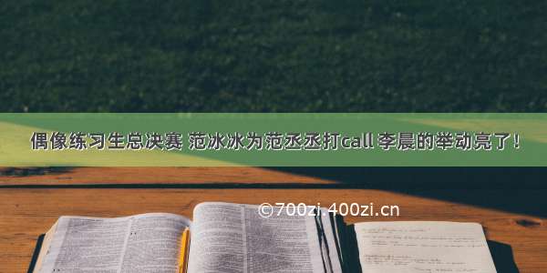 偶像练习生总决赛 范冰冰为范丞丞打call 李晨的举动亮了！