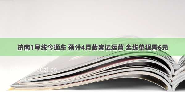 济南1号线今通车 预计4月载客试运营 全线单程需6元