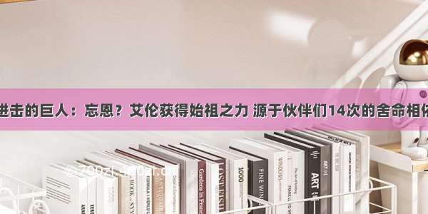 进击的巨人：忘恩？艾伦获得始祖之力 源于伙伴们14次的舍命相依