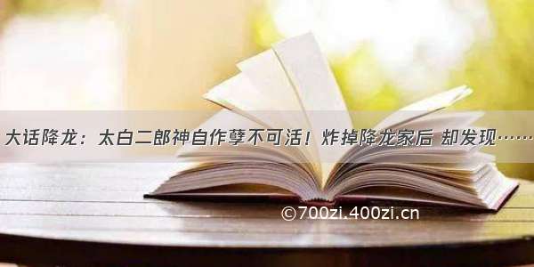 大话降龙：太白二郎神自作孽不可活！炸掉降龙家后 却发现……