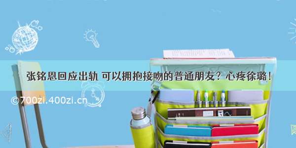 张铭恩回应出轨 可以拥抱接吻的普通朋友？心疼徐璐！