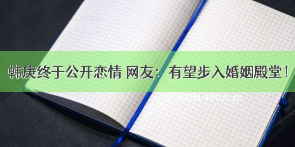 韩庚终于公开恋情 网友：有望步入婚姻殿堂！