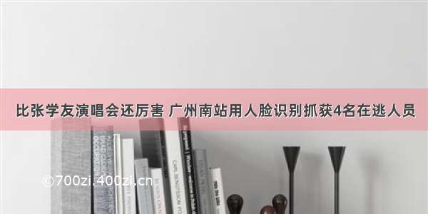 比张学友演唱会还厉害 广州南站用人脸识别抓获4名在逃人员