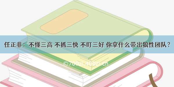 任正非：不懂三高 不抓三快 不盯三好 你拿什么带出狼性团队？