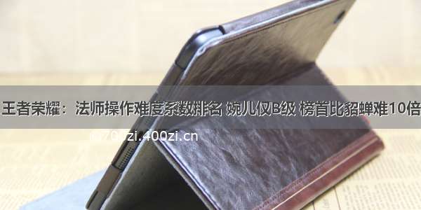 王者荣耀：法师操作难度系数排名 婉儿仅B级 榜首比貂蝉难10倍