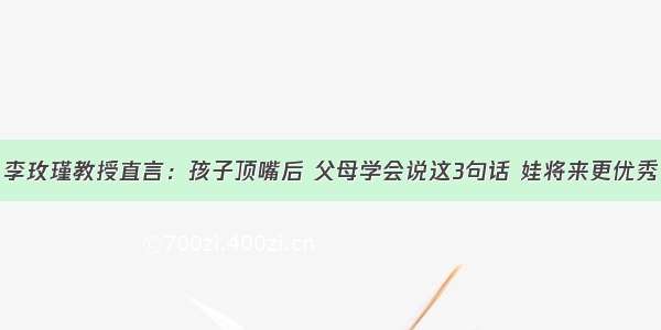 李玫瑾教授直言：孩子顶嘴后 父母学会说这3句话 娃将来更优秀