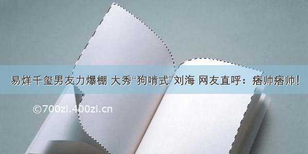 易烊千玺男友力爆棚 大秀“狗啃式”刘海 网友直呼：痞帅痞帅！