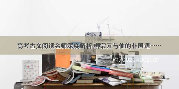 高考古文阅读名师深度解析 柳宗元与他的非国语……