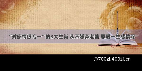 “对感情很专一”的3大生肖 从不嫌弃老婆 恩爱一生感情深