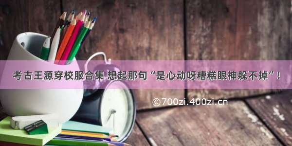 考古王源穿校服合集 想起那句“是心动呀糟糕眼神躲不掉”！