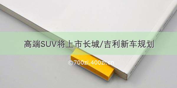 高端SUV将上市长城/吉利新车规划