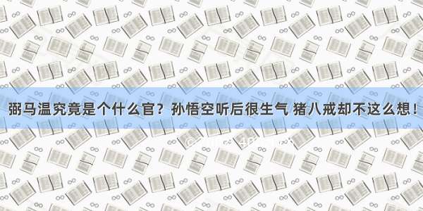 弼马温究竟是个什么官？孙悟空听后很生气 猪八戒却不这么想！