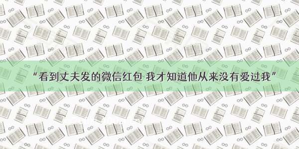 “看到丈夫发的微信红包 我才知道他从来没有爱过我”