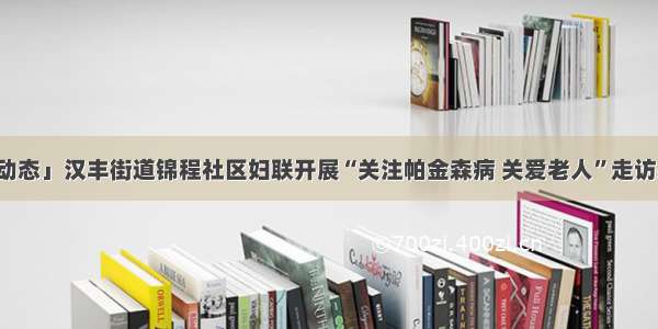 「基层动态」汉丰街道锦程社区妇联开展“关注帕金森病 关爱老人”走访慰问活动