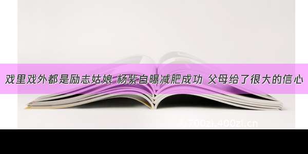 戏里戏外都是励志姑娘 杨紫自曝减肥成功 父母给了很大的信心