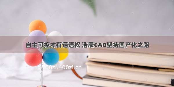 自主可控才有话语权 浩辰CAD坚持国产化之路