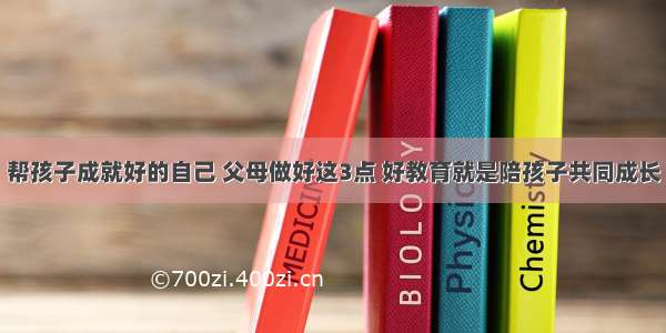 帮孩子成就好的自己 父母做好这3点 好教育就是陪孩子共同成长