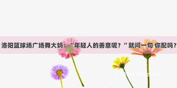 洛阳篮球场广场舞大妈：“年轻人的善意呢？”就问一句 你配吗？