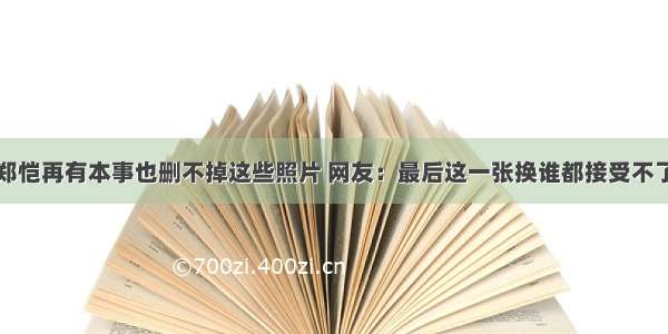 郑恺再有本事也删不掉这些照片 网友：最后这一张换谁都接受不了