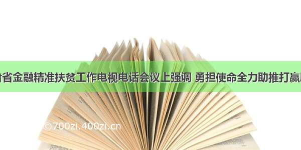 宋亮在甘肃省金融精准扶贫工作电视电话会议上强调 勇担使命全力助推打赢脱贫攻坚战