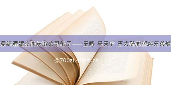 靠喝酒建立的友谊太可怕了——王凯 马天宇 王大陆的塑料兄弟情