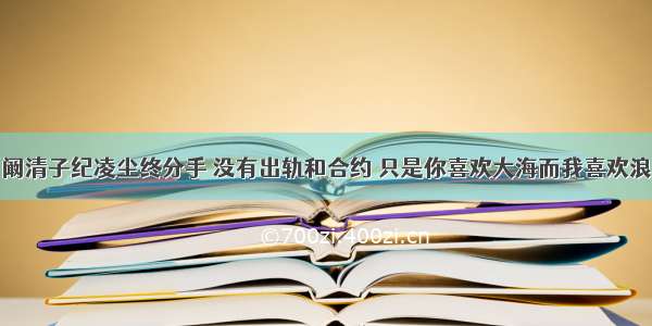 阚清子纪凌尘终分手 没有出轨和合约 只是你喜欢大海而我喜欢浪